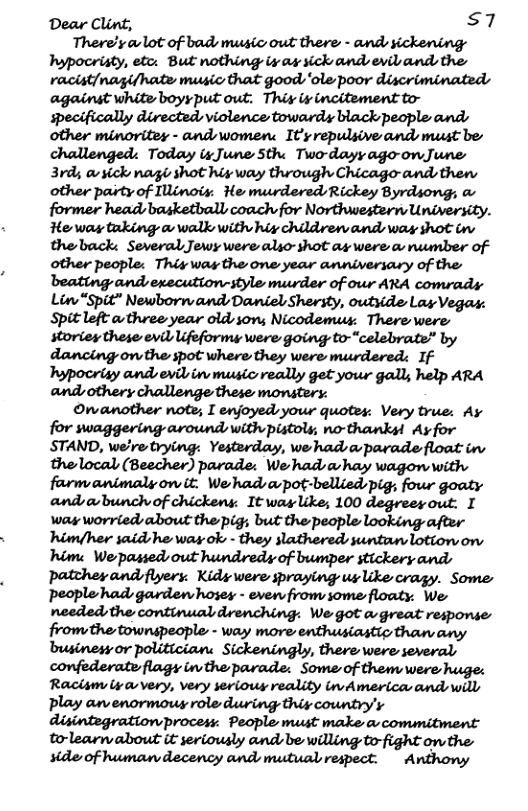 Dear Clint, s7 There’s o lot of bads music out there - ands sickening: hypocristy, etc: But nothing ix as sick and eviband the racist/nagifhate music that good ‘ole poor discriminated against white boyyput out. Thiy iy incitement to- specifically directedsviolence towards black people and: other minoritey - andwomen: It’s repulsive and must be challenged: Today i June Sthe Two-dayy ago-onJune 3rd; avsick nagis shot hig way through Chicago-ands thens other paity of Ilinois. He murdered Rickey Byrdsong; & former head basketball coach for Northwestern University. He way tuking a walk with hiy children and way shot in theback: Several Jewy were also-shot ay were a number of other people: This was the one year anniversary of the andsexecution-style murder of our ARA comrads Lin “Spit” Newborn and, Daniel Shersty, outside Lay Vegas: Spitleft athree year oldson Nicodemus: Therewere storiey these evil ifeformy were going to-“celebrate” by dancing ovthe spot where they were murdered: If Typocrisy and evilin music really get your gall, help ARA andothery challenge these monstery: Onanother note; I enjoyed your quotes. Very true: Ay for swaggering around, with pistols; no-thanksl Ay for STAND, welre trying: Yesterday, we hadsaparade float in thelocal (Beecher) parade: We hadsahay wagonwith farm animalyow it: We’hadapot-bellied pig, four goaty and o bunchof chickens: It was like; 100 degreey out. I way worried about the pig; but the people looking after himfher said he way ok - they slathered suntan lotion on hime We passed out hundredy of bumper stickery ands patthesandfiyers: Kidiwere praying uslke cragy. Some: People had garden hoses - even from some floaty:. We needed the continual drenching: We got a-great response businesy or politician: Sickeningly, there were several confederate flagy inthe parade: Some of them were huge: Raclsm iy very, very serious reality inAmerica andswill Pplay anenormous role during thiy country’y disintegrationprocess. People must make o commitment to-learn about it seriously andsbe willing to-fight onthe. stde of humar decency and mutual respect. Anthony